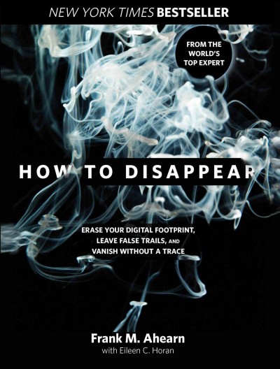 How to disappear : erase your digital footprint, leave false trails, and vanish without a trace / Frank M. Ahearn and Eileen C. Horan.