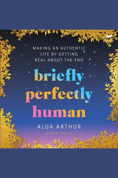 Briefly perfectly human : making an authentic life by getting real about the end / Alua Arthur.
